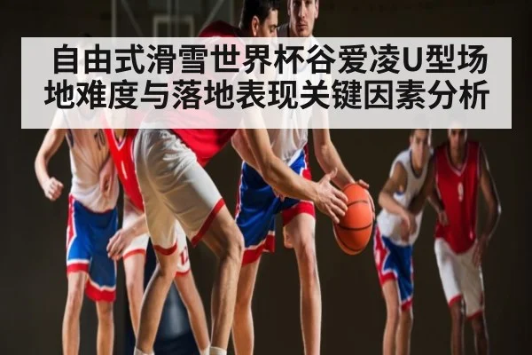自由式滑雪世界杯谷爱凌U型场地难度与落地表现关键因素分析