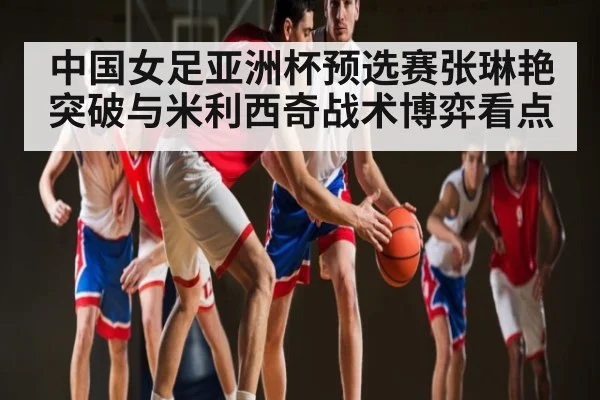 中国女足亚洲杯预选赛张琳艳突破与米利西奇战术博弈看点